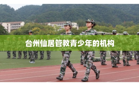 台州仙居管教青少年的机构 台州仙居管教青少年的机构