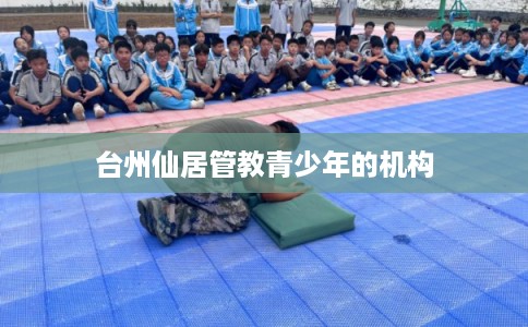 台州仙居管教青少年的机构 台州仙居管教青少年的机构