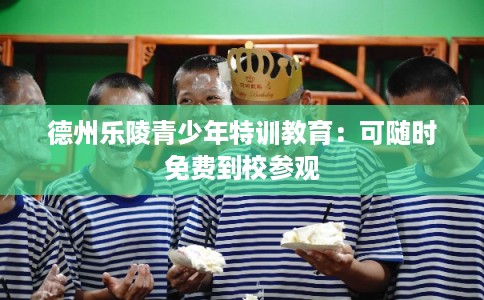 德州乐陵青少年特训教育:可随时免费到校参观 德州乐陵青少年特训教育:可随时免费到校参观