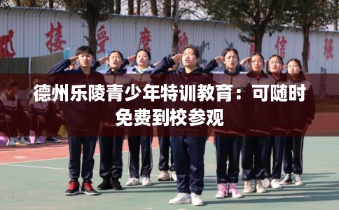 德州乐陵青少年特训教育:可随时免费到校参观 德州乐陵青少年特训教育:可随时免费到校参观