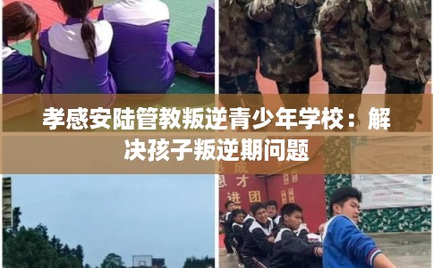 孝感安陆管教叛逆青少年学校：解决孩子叛逆期问题