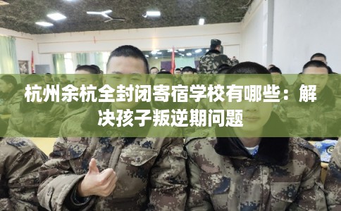 杭州余杭全封闭寄宿学校有哪些：解决孩子叛逆期问题
