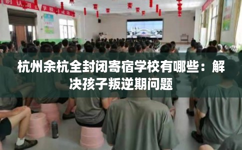 杭州余杭全封闭寄宿学校有哪些：解决孩子叛逆期问题