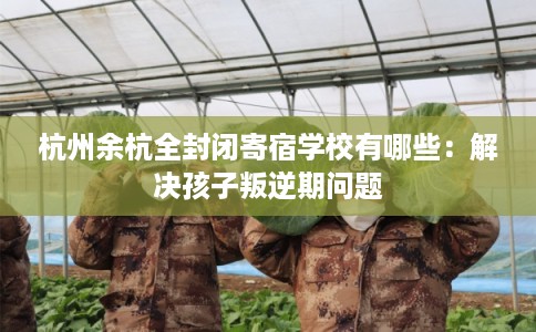 杭州余杭全封闭寄宿学校有哪些：解决孩子叛逆期问题