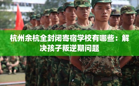杭州余杭全封闭寄宿学校有哪些：解决孩子叛逆期问题