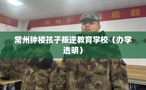 常州钟楼孩子叛逆教育学校（办学透明）