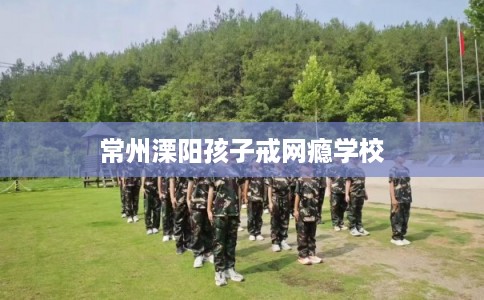 常州溧阳孩子戒网瘾学校 常州溧阳孩子戒网瘾学校