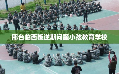 邢台临西叛逆期问题小孩教育学校 邢台临西叛逆期问题小孩教育学校