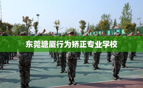 东莞塘厦行为矫正专业学校