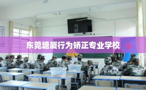 东莞塘厦行为矫正专业学校