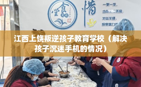 江西上饶叛逆孩子教育学校（解决孩子沉迷手机的情况）