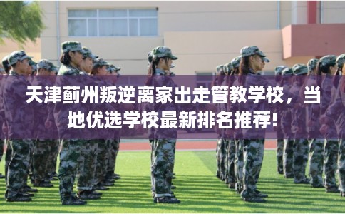 天津蓟州叛逆离家出走管教学校,当地优选学校最新排名推荐! 天津蓟州叛逆离家出走管教学校,当地优选学校最新排名推荐!