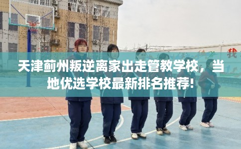 天津蓟州叛逆离家出走管教学校,当地优选学校最新排名推荐! 天津蓟州叛逆离家出走管教学校,当地优选学校最新排名推荐!