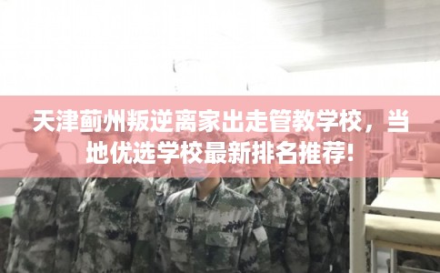 天津蓟州叛逆离家出走管教学校，当地优选学校最新排名推荐!