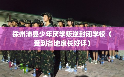 徐州沛县少年厌学叛逆封闭学校（受到各地家长好评）