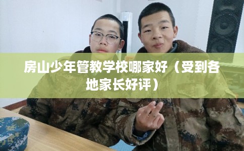 房山少年管教学校哪家好（受到各地家长好评）