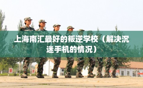 上海南汇最好的叛逆学校（解决沉迷手机的情况）
