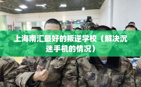 上海南汇最好的叛逆学校（解决沉迷手机的情况）