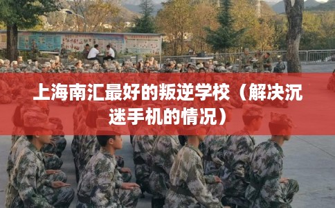上海南汇最好的叛逆学校（解决沉迷手机的情况）