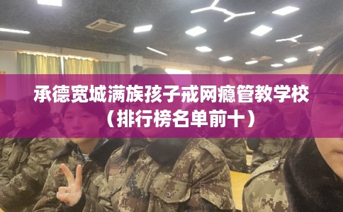 承德宽城满族孩子戒网瘾管教学校（排行榜名单前十）