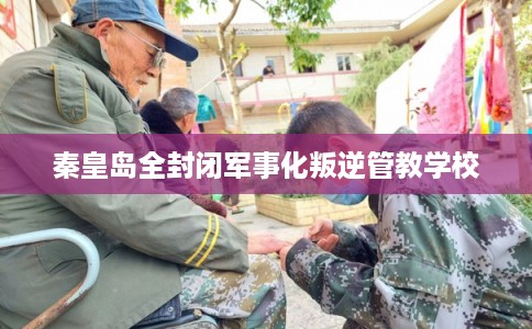 秦皇岛全封闭军事化叛逆管教学校 秦皇岛全封闭军事化叛逆管教学校