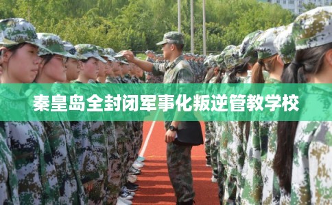 秦皇岛全封闭军事化叛逆管教学校 秦皇岛全封闭军事化叛逆管教学校