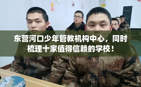 东营河口少年管教机构中心,同时梳理十家值得信赖的学校! 东营河口少年管教机构中心,同时梳理十家值得信赖的学校!