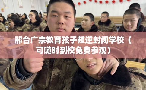 邢台广宗教育孩子叛逆封闭学校（可随时到校免费参观）