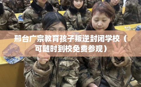 邢台广宗教育孩子叛逆封闭学校（可随时到校免费参观）
