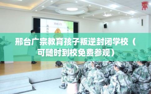邢台广宗教育孩子叛逆封闭学校（可随时到校免费参观）