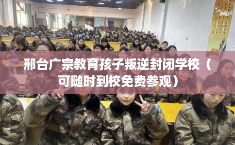 邢台广宗教育孩子叛逆封闭学校（可随时到校免费参观）