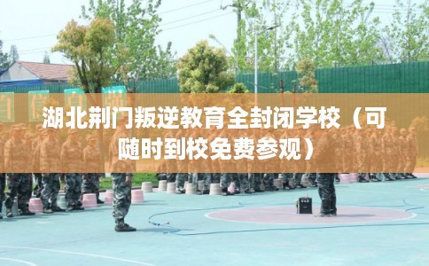 湖北荆门叛逆教育全封闭学校（可随时到校免费参观）