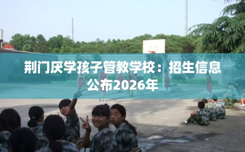 荆门厌学孩子管教学校：招生信息公布2026年