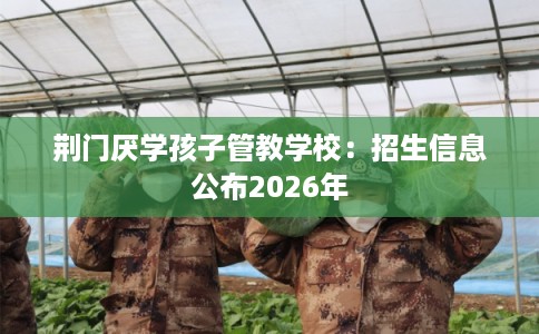 荆门厌学孩子管教学校：招生信息公布2026年