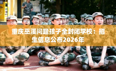 重庆巫溪问题孩子全封闭学校：招生信息公布2026年