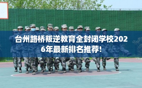 台州路桥叛逆教育全封闭学校2026年最新排名推荐!