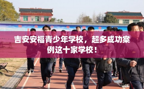 吉安安福青少年学校，超多成功案例这十家学校！