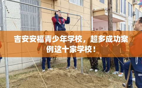 吉安安福青少年学校，超多成功案例这十家学校！