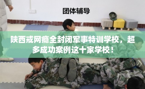 陕西戒网瘾全封闭军事特训学校,超多成功案例这十家学校! 陕西戒网瘾全封闭军事特训学校,超多成功案例这十家学校!
