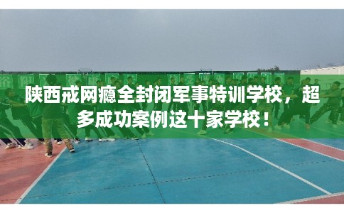 陕西戒网瘾全封闭军事特训学校,超多成功案例这十家学校! 陕西戒网瘾全封闭军事特训学校,超多成功案例这十家学校!