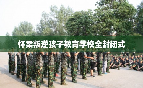 怀柔叛逆孩子教育学校全封闭式