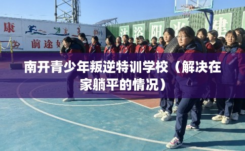 南开青少年叛逆特训学校（解决在家躺平的情况）