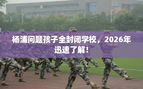 杨浦问题孩子全封闭学校，2026年迅速了解！