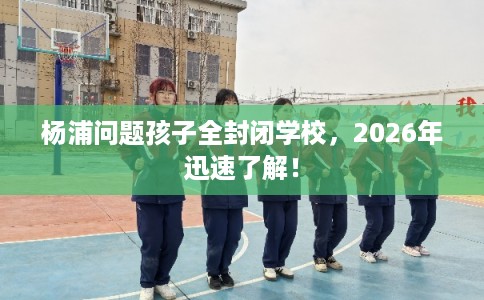 杨浦问题孩子全封闭学校，2026年迅速了解！
