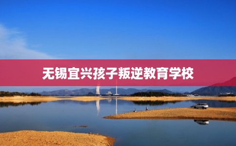 无锡宜兴孩子叛逆教育学校