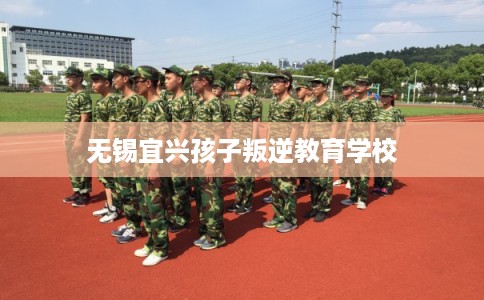 无锡宜兴孩子叛逆教育学校
