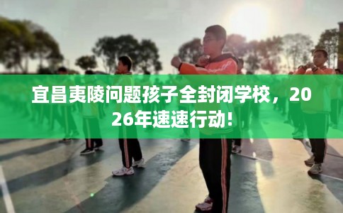 宜昌夷陵问题孩子全封闭学校,2026年速速行动! 宜昌夷陵问题孩子全封闭学校,2026年速速行动!