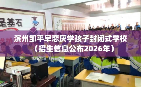 滨州邹平早恋厌学孩子封闭式学校（招生信息公布2026年）