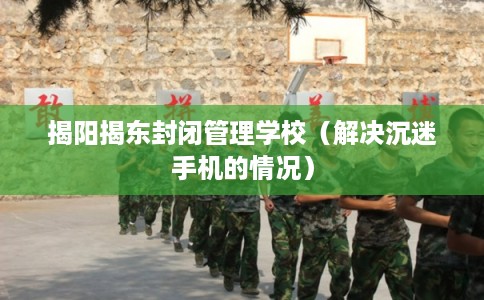 揭阳揭东封闭管理学校(解决沉迷手机的情况) 揭阳揭东封闭管理学校(解决沉迷手机的情况)