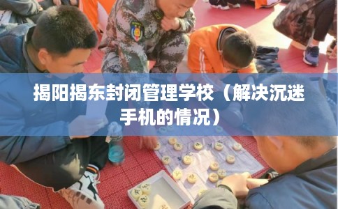 揭阳揭东封闭管理学校(解决沉迷手机的情况) 揭阳揭东封闭管理学校(解决沉迷手机的情况)